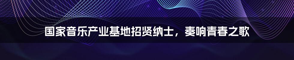 国家音乐产业基地招贤纳士,奏响青春之歌