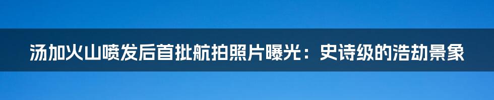 汤加火山喷发后首批航拍照片曝光:史诗级的浩劫景象