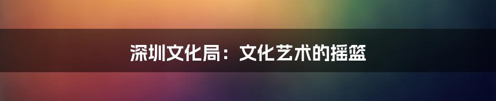 深圳文化局:文化艺术的摇篮