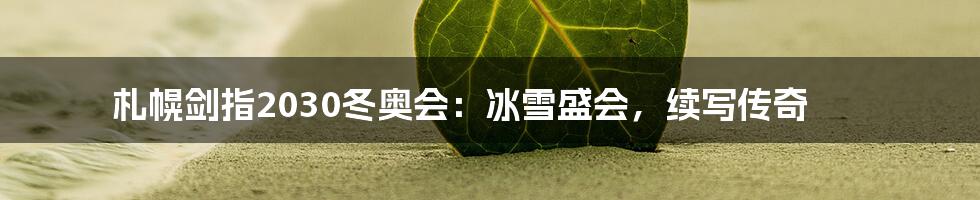 札幌剑指2030冬奥会:冰雪盛会,续写传奇