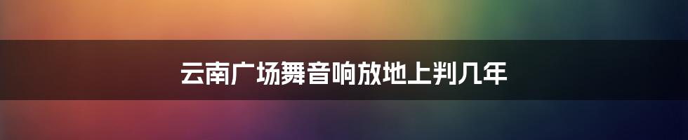 云南广场舞音响放地上判几年