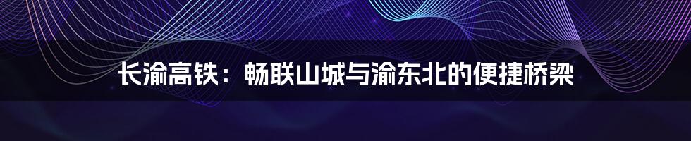 长渝高铁:畅联山城与渝东北的便捷桥梁