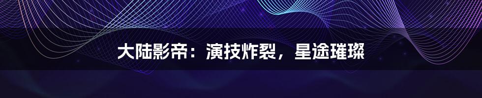 大陆影帝：演技炸裂，星途璀璨