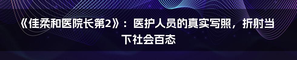 《佳柔和医院长第2》：医护人员的真实写照，折射当下社会百态