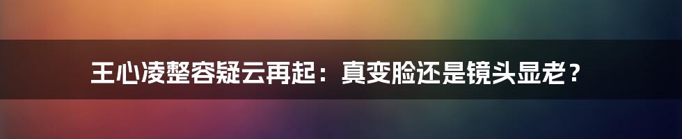 王心凌整容疑云再起：真变脸还是镜头显老？