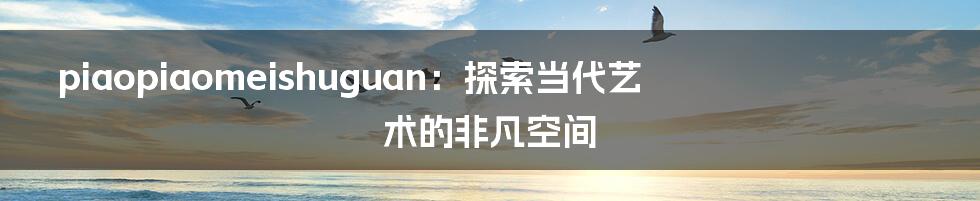 piaopiaomeishuguan：探索当代艺术的非凡空间