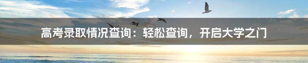 高考录取情况查询:轻松查询,开启大学之门