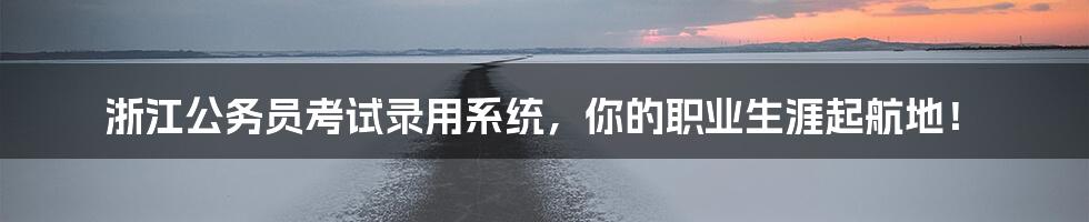 浙江公务员考试录用系统,你的职业生涯起航地!
