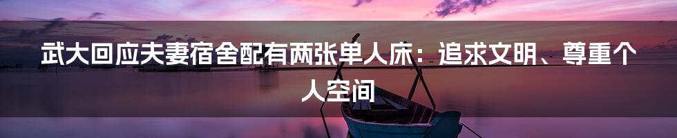 武大回应夫妻宿舍配有两张单人床:追求文明、尊重个人空间