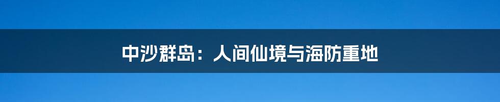 中沙群岛：人间仙境与海防重地