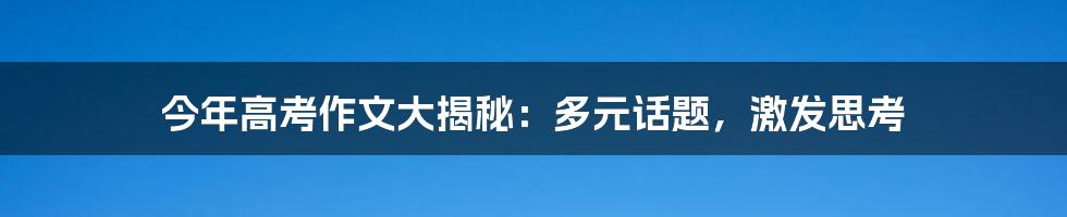 今年高考作文大揭秘:多元话题,激发思考