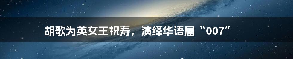 胡歌为英女王祝寿,演绎华语届“007”