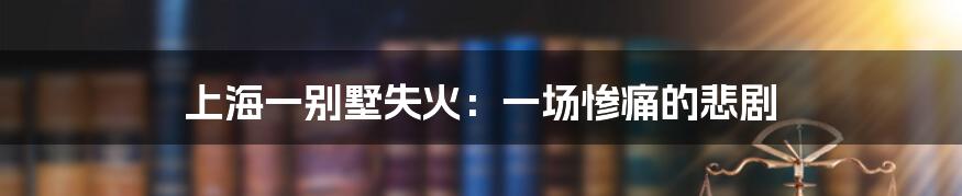 上海一别墅失火:一场惨痛的悲剧