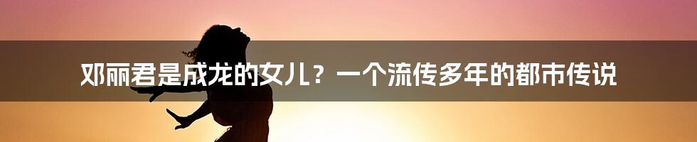 邓丽君是成龙的女儿?一个流传多年的都市传说