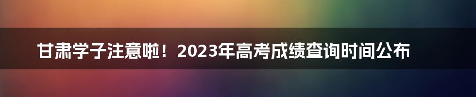 甘肃学子注意啦！2023年高考成绩查询时间公布