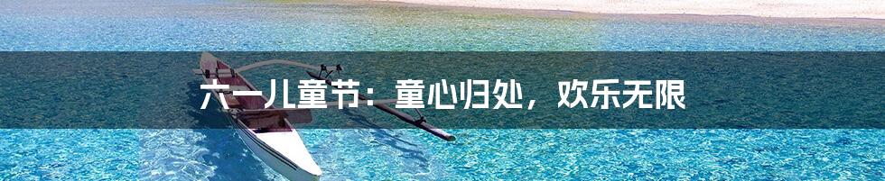 六一儿童节：童心归处，欢乐无限