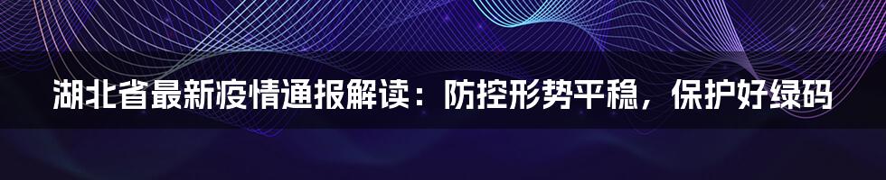湖北省最新疫情通报解读:防控形势平稳,保护好绿码