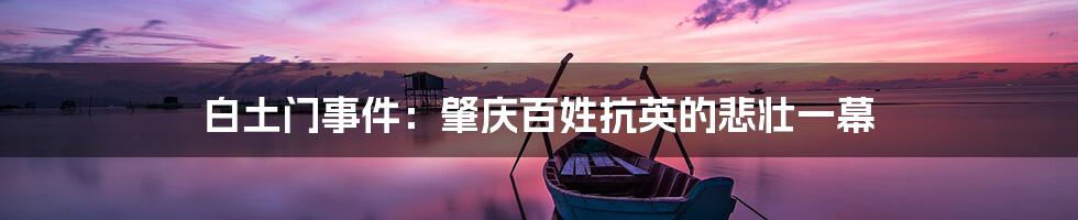 白土门事件:肇庆百姓抗英的悲壮一幕