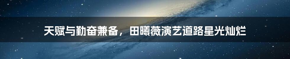 天赋与勤奋兼备,田曦薇演艺道路星光灿烂