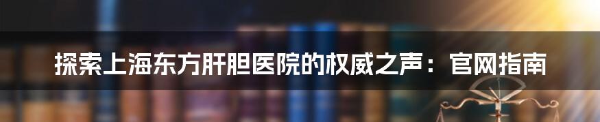 探索上海东方肝胆医院的权威之声:官网指南