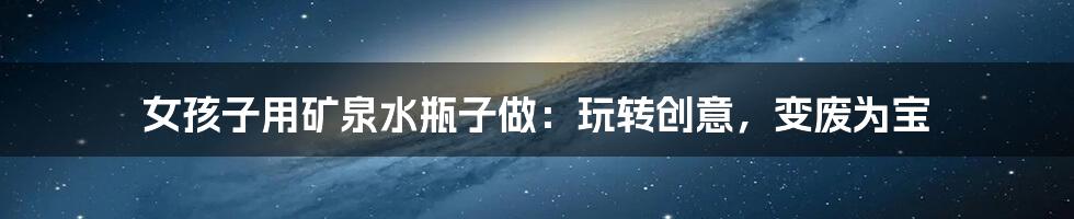 女孩子用矿泉水瓶子做:玩转创意,变废为宝