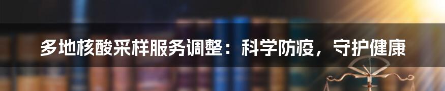 多地核酸采样服务调整：科学防疫，守护健康