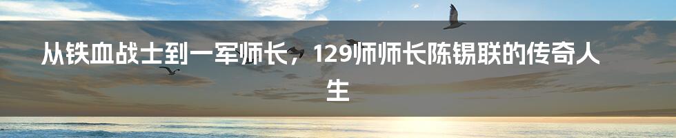 从铁血战士到一军师长,129师师长陈锡联的传奇人生