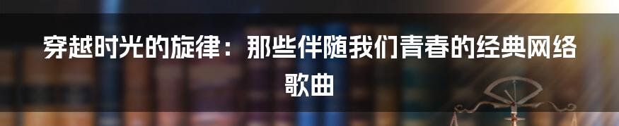 穿越时光的旋律：那些伴随我们青春的经典网络歌曲