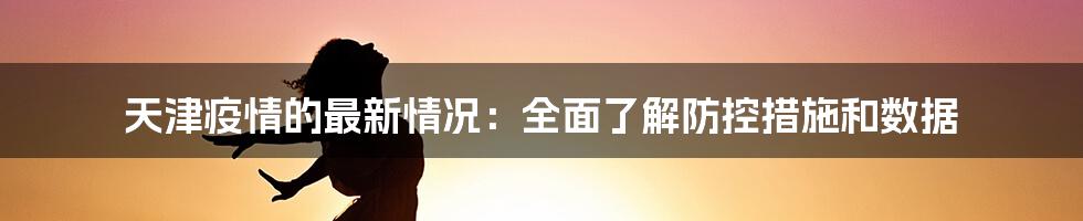 天津疫情的最新情况:全面了解防控措施和数据