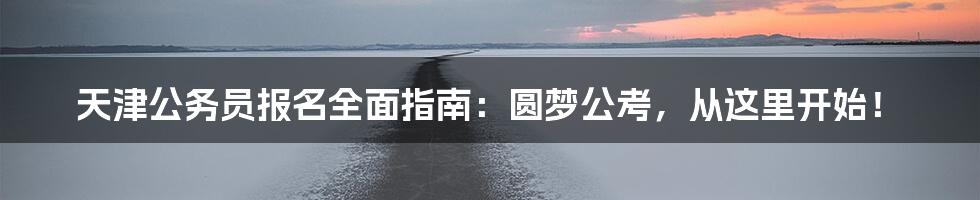 天津公务员报名全面指南：圆梦公考，从这里开始！