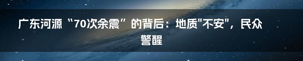 广东河源“70次余震”的背后：地质"不安"，民众警醒