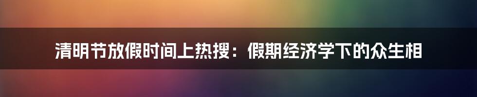清明节放假时间上热搜：假期经济学下的众生相