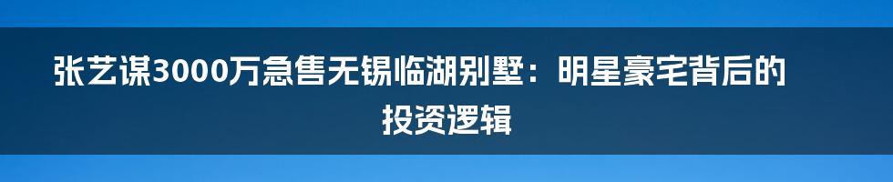 张艺谋3000万急售无锡临湖别墅：明星豪宅背后的投资逻辑