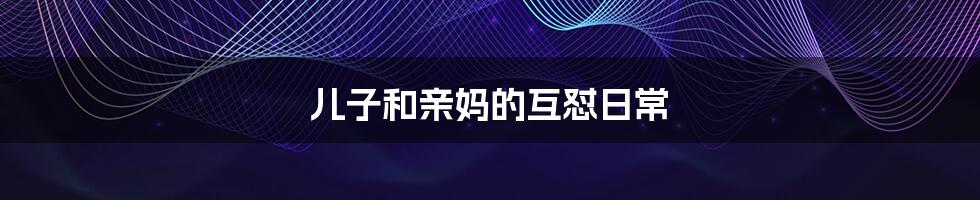儿子和亲妈的互怼日常