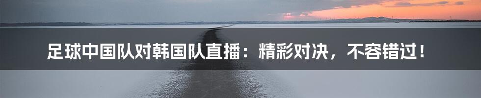足球中国队对韩国队直播：精彩对决，不容错过！