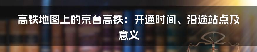 高铁地图上的京台高铁:开通时间、沿途站点及意义