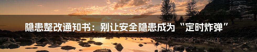 隐患整改通知书:别让安全隐患成为“定时炸弹”