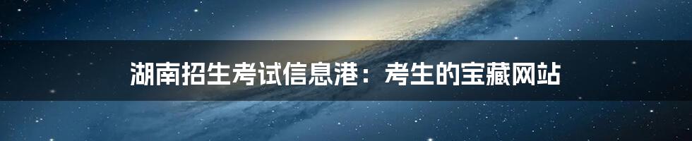 湖南招生考试信息港:考生的宝藏网站