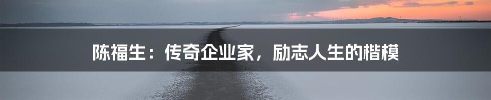 陈福生:传奇企业家,励志人生的楷模