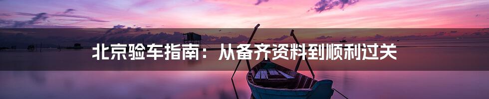 北京验车指南:从备齐资料到顺利过关