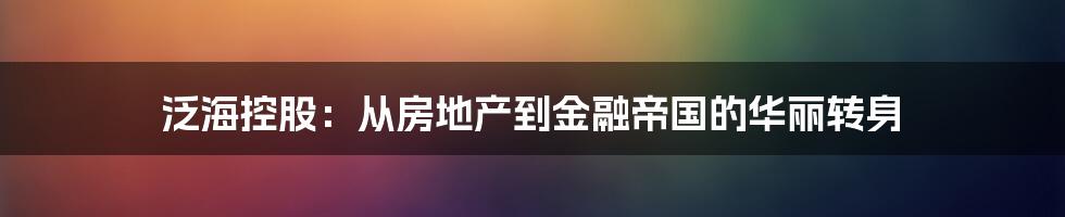 泛海控股:从房地产到金融帝国的华丽转身