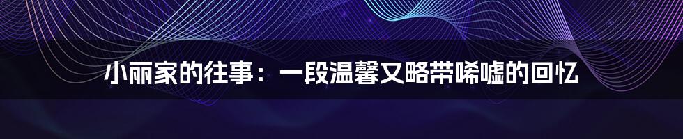小丽家的往事:一段温馨又略带唏嘘的回忆
