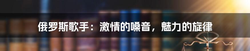 俄罗斯歌手:激情的嗓音,魅力的旋律