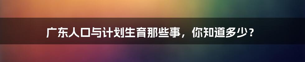 广东人口与计划生育那些事,你知道多少?