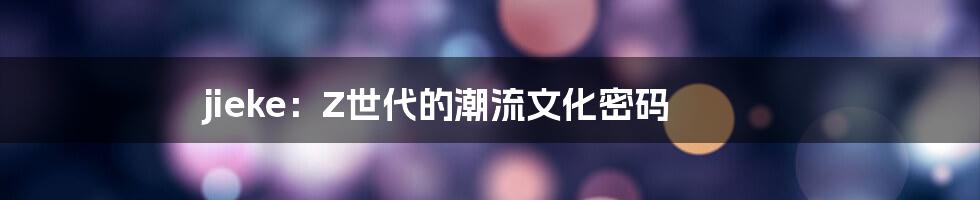 jieke:Z世代的潮流文化密码