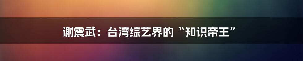 谢震武:台湾综艺界的“知识帝王”