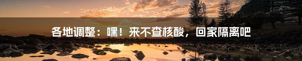 各地调整:嘿!来不查核酸,回家隔离吧