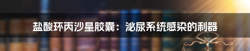 盐酸环丙沙星胶囊:泌尿系统感染的利器