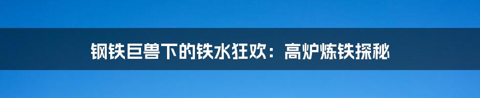 钢铁巨兽下的铁水狂欢：高炉炼铁探秘