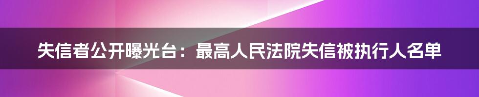 失信者公开曝光台:最高人民法院失信被执行人名单